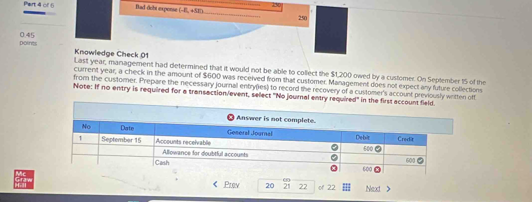 Bad debt experse (-E,+SE) 250
250
0.45
points 
Knowledge Check 01 
Last year, management had determined that it would not be able to collect the $1,200 owed by a customer. On September 15 of the 
current year, a check in the amount of $600 was received from that customer. Management does not expect any future collections 
from the customer. Prepare the necessary journal entry(ies) to record the recovery of a customer's account previously written off. 
Note: If no entry is required for a transaction/event, select "No journa 
Prev 20 21 22 of 22 Next