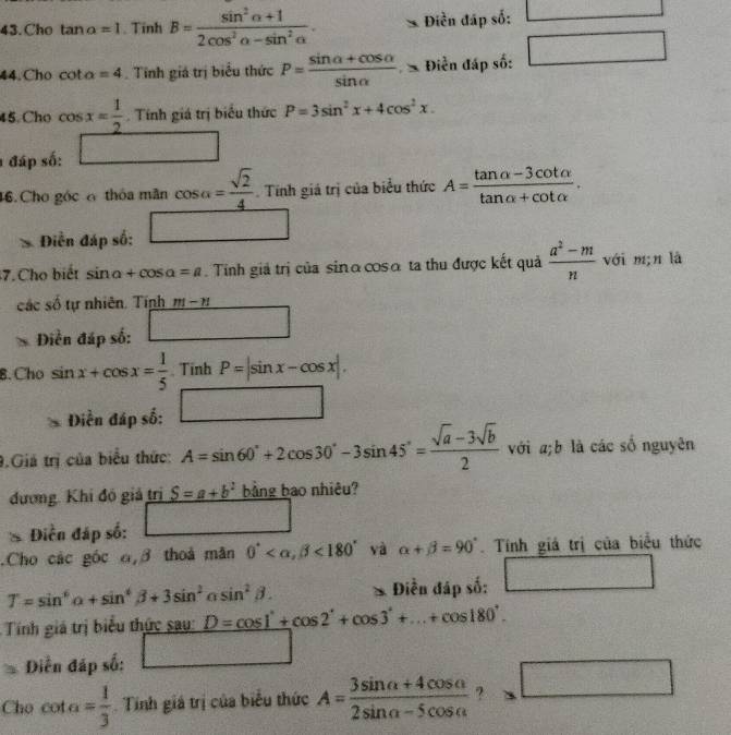 Cho tan a=1. Tinh B= (sin^2alpha +1)/2cos^2alpha -sin^2alpha  . Điền đấp số: □
44.Cho cot alpha =4. Tinh giá trị biểu thức P= (sin alpha +cos alpha )/sin alpha   Điễn đáp số: □
45. Cho cos x= 1/2 . Tính giá trị biểu thức P=3sin^2x+4cos^2x.
1 đáp số: □
46. Cho góc 6 thóa mãn cos alpha = sqrt(2)/4 .  Tính giá trị của biểu thức A= (tan alpha -3cot alpha )/tan alpha +cot alpha  .
Điền đáp số: □
7. Cho biết sin alpha +cos alpha =a.  Tinh giả trị của sinα cosα ta thu được kết quả  (a^2-m)/n  với m;n là
các số tự nhiên. Tính m-n
Diền đáp số: □
8.Cho sin x+cos x= 1/5 . Tinh P=|sin x-cos x|.
Điền đáp số: □
9.Giá trị của biểu thức: A=sin 60°+2cos 30°-3sin 45°= (sqrt(a)-3sqrt(b))/2  với a;b là các số nguyên
đương. Khi đó giả trị S=a+b^2 bảng bao nhiêu?
Diền đáp số: □.Cho các góc 6,β thoả mãn 0° <180° yà alpha +beta =90°. Tính giá trị của biểu thức
T=sin^6alpha +sin^4beta +3sin^2alpha s sin^2beta . Điền đáp số: □
Tính giá trị biểu thức sau: D=cos 1°+cos 2°+cos 3°+...+cos 180°.
Diễn đáp số: □
Cho cot a= 1/3  Tính giá trị của biểu thức A= (3sin alpha +4cos alpha )/2sin alpha -5cos alpha   ? □