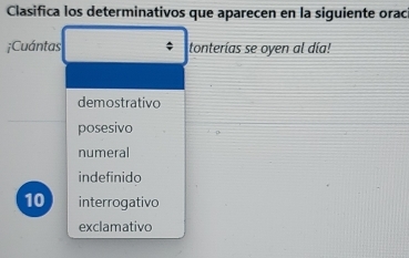 Clasifica los determinativos que aparecen en la siguiente orac
;Cuántas tonterías se oyen al día!
demostrativo
posesivo
numeral
indefinido
10 interrogativo
exclamativo