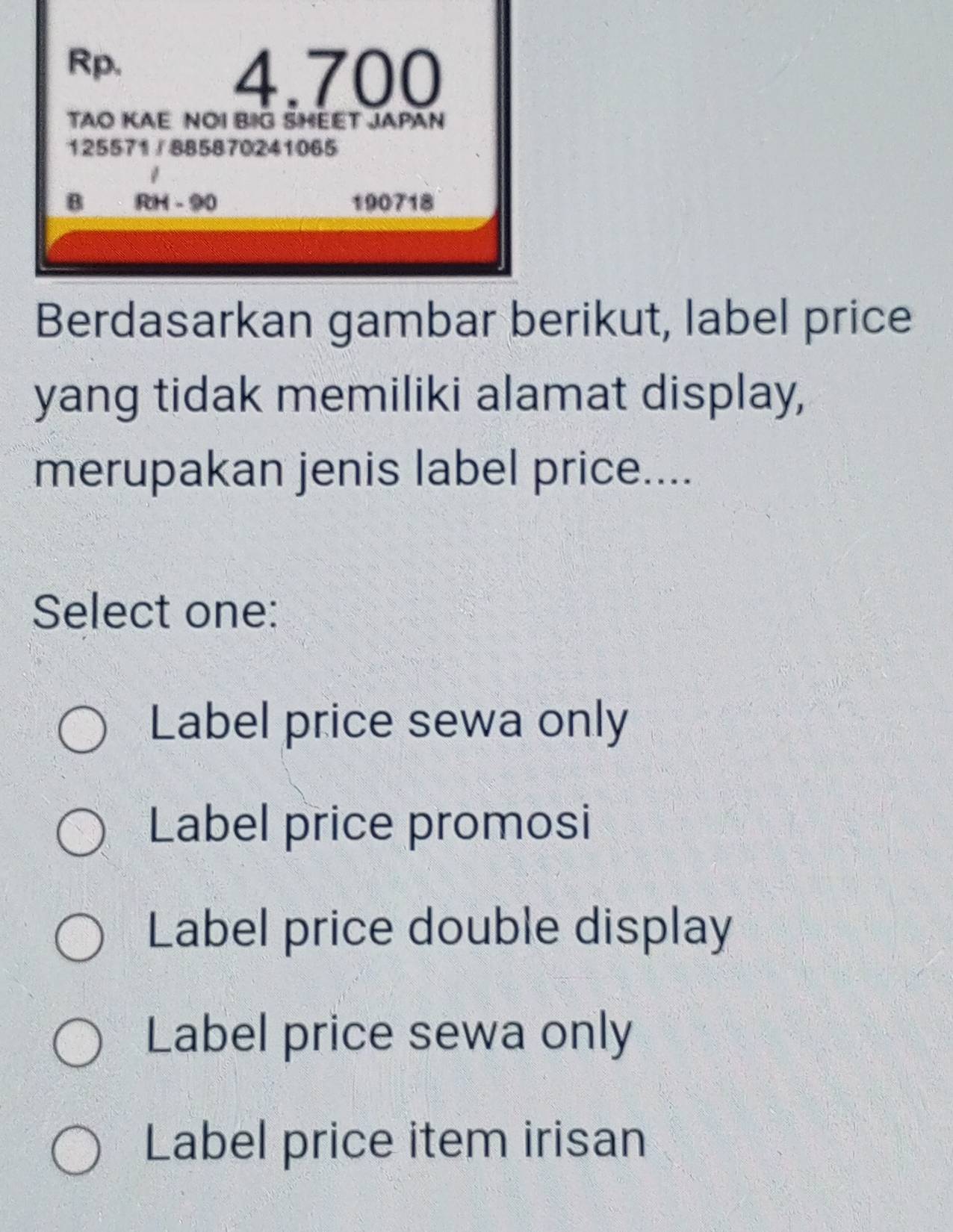 Rp.
4.700
TAO KAE NOI BIG SHEET JAPAN
125571 / 885870241065
B RH - 90 190718
Berdasarkan gambar berikut, label price
yang tidak memiliki alamat display,
merupakan jenis label price....
Select one:
Label price sewa only
Label price promosi
Label price double display
Label price sewa only
Label price item irisan