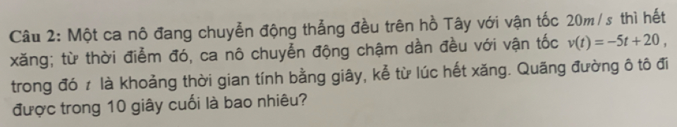 Một ca nô đang chuyễn động thẳng đều trên hồ Tây với vận tốc 20m/s thì hết 
xăng; từ thời điễm đó, ca nô chuyễn động chậm dần đều với vận tốc v(t)=-5t+20, 
trong đó ≠ là khoảng thời gian tính bằng giây, kể từ lúc hết xăng. Quãng đường ô tô đi 
được trong 10 giây cuối là bao nhiêu?