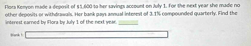 Flora Kenyon made a deposit of $1,600 to her savings account on July 1. For the next year she made no 
other deposits or withdrawals. Her bank pays annual interest of 3.1% compounded quarterly. Find the 
interest earned by Flora by July 1 of the next year._ 
Blank 1: _ 