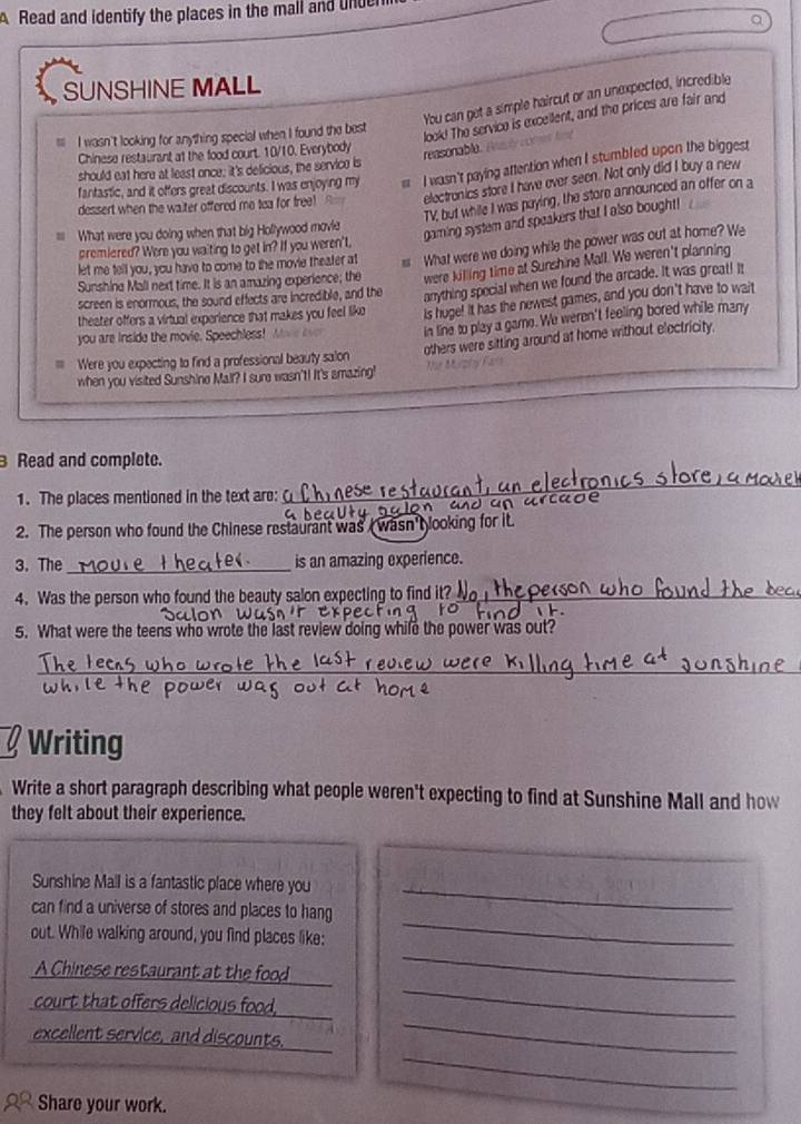 Read and identify the places in the mall and und
SUNSHINE MALL
You can get a simple haircut or an unexpected, incredible
look! The service is excellent, and the prices are fair and
I wasn't looking for anything special when I found the best
Chinese restaurant at the food court. 10/10. Everybody
reasonable
should eat here at least once; it's delicious, the service is
fantastic, and it offers great discounts. I was enjoying my  I wasn't paying attention when I stumbled upon the biggest
dessert when the waiter offered me tea for free! electronics store I have ever seen. Not only did I buy a new
TV, but while I was paying, the store announced an offer on a
What were you doing when that big Hollywood movie
gaming system and speakers that I also bought!
premiered? Were you waiting to get in? If you weren't,
let me tell you, you have to come to the movie theater at   What were we doing while the power was out at home? We
Sunshine Mall next time. It is an amazing experience; the were killing time at Sunshine Mall. We weren't planning
screen is enormous, the sound effects are incredible, and the
anything special when we found the arcade. It was great! It
theater offers a virtual experience that makes you feel like is huge! It has the newest games, and you don't have to wait
you are inside the movie. Speechless! W
in line to play a game. We weren't feeling bored while many
= Were you expecting to find a professional beauty salon others were sitting around at home without electricity.
when you visited Sunshine Mall? I sure wasn't! It's amazing! 1  8  
Read and complete.
1. The places mentioned in the text are:_
_
2. The person who found the Chinese restaurant was wasn'tlooking for it.
3.The _is an amazing experience.
4. Was the person who found the beauty salon expecting to find it_
5. What were the teens who wrote the last review doing while the power was out?
_
Writing
Write a short paragraph describing what people weren't expecting to find at Sunshine Mall and how
they felt about their experience.
Sunshine Mall is a fantastic place where you_
can find a universe of stores and places to hang
out. While walking around, you find places like:
_
A Chinese restaurant at the food
_
court that offers delicious food.
_
_
excellent service, and discounts.
_
Share your work.