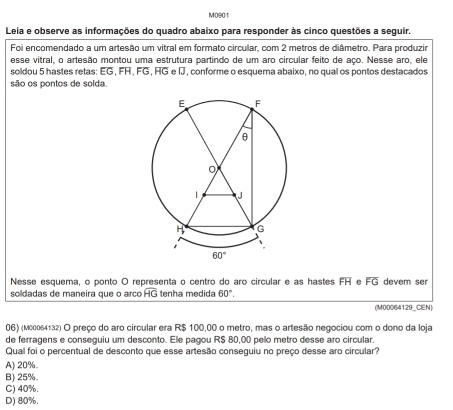 M090/1
Leia e observe as informações do quadro abaixo para responder às cinco questões a seguir.
Foi encomendado a um artesão um vitral em formato circular, com 2 metros de diâmetro. Para produzir
esse vitral, o artesão montou uma estrutura partindo de um aro circular feito de aço. Nesse aro, ele
soldou 5 hastes retas: EG, FH, FG, HG e J, conforme o esquema abaixo, no qual os pontos destacados
são os pontos de solda.
Nesse esquema, o ponto O representa o centro do aro circular e as hastes overline FH overline FG devem ser
soldadas de maneira que o arco overline HG tenha medida 60°.
(M00064129_CEN)
06) (м00064132) O preço do aro circular era R$ 100,00 o metro, mas o artesão negociou com o dono da loja
de ferragens e conseguiu um desconto. Ele pagou R$ 80,00 pelo metro desse aro circular.
Qual foi o percentual de desconto que esse artesão conseguiu no preço desse aro circular?
A) 20%
B) 25%.
C) 40%.
D) 80%.