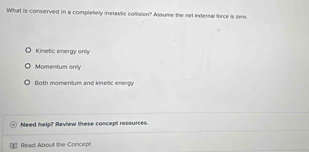 What is conserved in a completely inelastic collision? Assume the net external force is zero.
Kinetic energy only
Momentum only
Both momentum and kinetic energy
Need help? Revlew these concept resources.
Read About the Concept