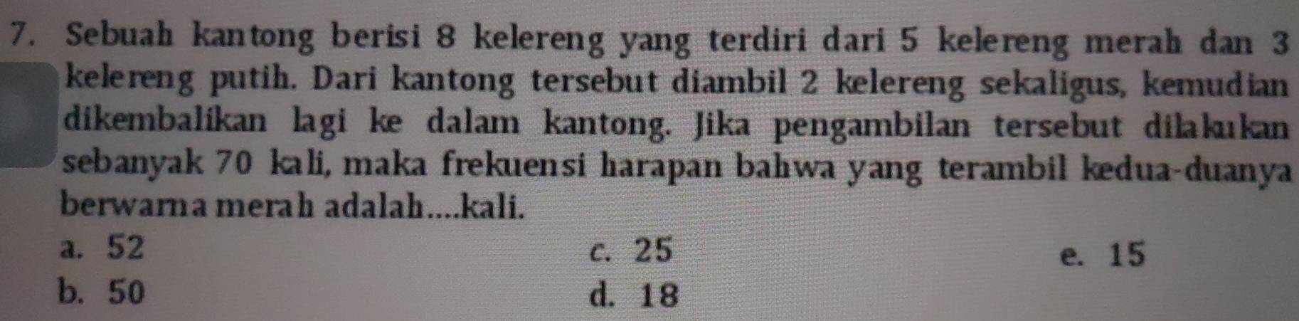 Sebuah kantong berisi 8 kelereng yang terdiri dari 5 kelereng merah dan 3
kelereng putih. Dari kantong tersebut diambil 2 kelereng sekaligus, kemudian
dikembalíkan lagi ke dalam kantong. Jika pengambilan tersebut dilakıkan
sebanyak 70 kali, maka frekuensi harapan bahıwa yang terambil kedua-duanya
berwarna merah adalah....kali.
a. 52 c. 25 e. 15
b. 50 d. 18