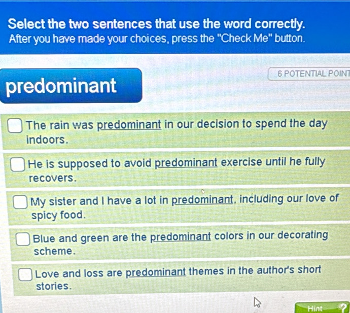 Select the two sentences that use the word correctly.
After you have made your choices, press the "Check Me" button.
6 POTENTIAL POINT
predominant
The rain was predominant in our decision to spend the day
indoors.
He is supposed to avoid predominant exercise until he fully
recovers.
My sister and I have a lot in predominant, including our love of
spicy food.
Blue and green are the predominant colors in our decorating
scheme.
Love and loss are predominant themes in the author's short
stories.
Hint ?