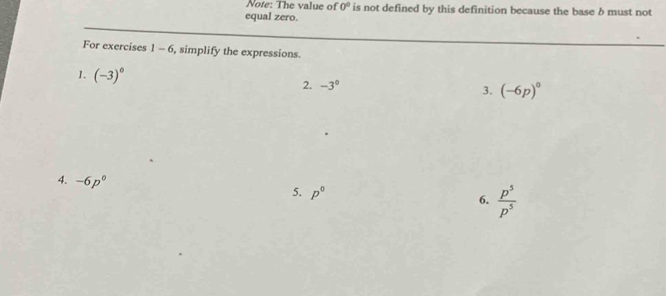 Note: The value of 0° is not defined by this definition because the base b must not 
equal zero. 
For exercises 1-6 , simplify the expressions. 
1. (-3)^0 2. -3^0
3. (-6p)^0
4. -6p^0
5. p^0
6.  p^5/p^5 