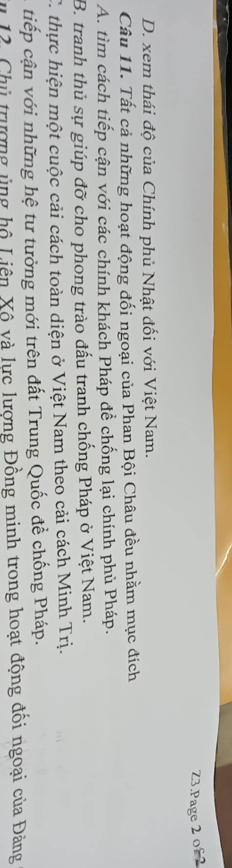 Z3.Page 2 of 2
D. xem thái độ của Chính phủ Nhật đối với Việt Nam.
Câu 11. Tất cả những hoạt động đối ngoại của Phan Bội Châu đều nhằm mục đích
A. tìm cách tiếp cận với các chính khách Pháp để chống lại chính phủ Pháp.
B. tranh thủ sự giúp đỡ cho phong trào đấu tranh chống Pháp ở Việt Nam.
C. thực hiện một cuộc cải cách toàn diện ở Việt Nam theo cải cách Minh Trị.
tiếp cận với những hệ tư tưởng mới trên đất Trung Quốc đề chống Pháp.
Su 12. Chủ trượng ủng hộ Liên Xô và lực lượng Đồng minh trong hoạt động đối ngoại của Đảng