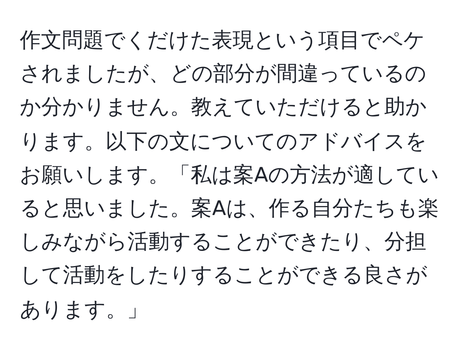 作文問題でくだけた表現という項目でペケされましたが、どの部分が間違っているのか分かりません。教えていただけると助かります。以下の文についてのアドバイスをお願いします。「私は案Aの方法が適していると思いました。案Aは、作る自分たちも楽しみながら活動することができたり、分担して活動をしたりすることができる良さがあります。」