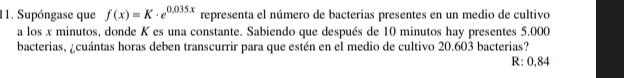 Supóngase que f(x)=K· e^(0.035x) representa el número de bacterias presentes en un medio de cultivo 
a los x minutos, donde K es una constante. Sabiendo que después de 10 minutos hay presentes 5.000
bacterias, ¿cuántas horas deben transcurrir para que estén en el medio de cultivo 20.603 bacterias?
R: 0,84