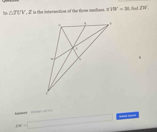 Quesoon 
In △ TUV. _  Z is the intersection of the three medians. If VW=30 , find ZW. 
Answer Attupt s out of 5
zw=□ Buhanit Anwen