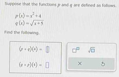 Suppose that the functions p and q are defined as follows.
p(x)=x^2+4
q(x)=sqrt(x+5)
Find the following.
(pcirc q)(4)=□ □^(□) sqrt(□ )
(qcirc p)(4)=□ ×