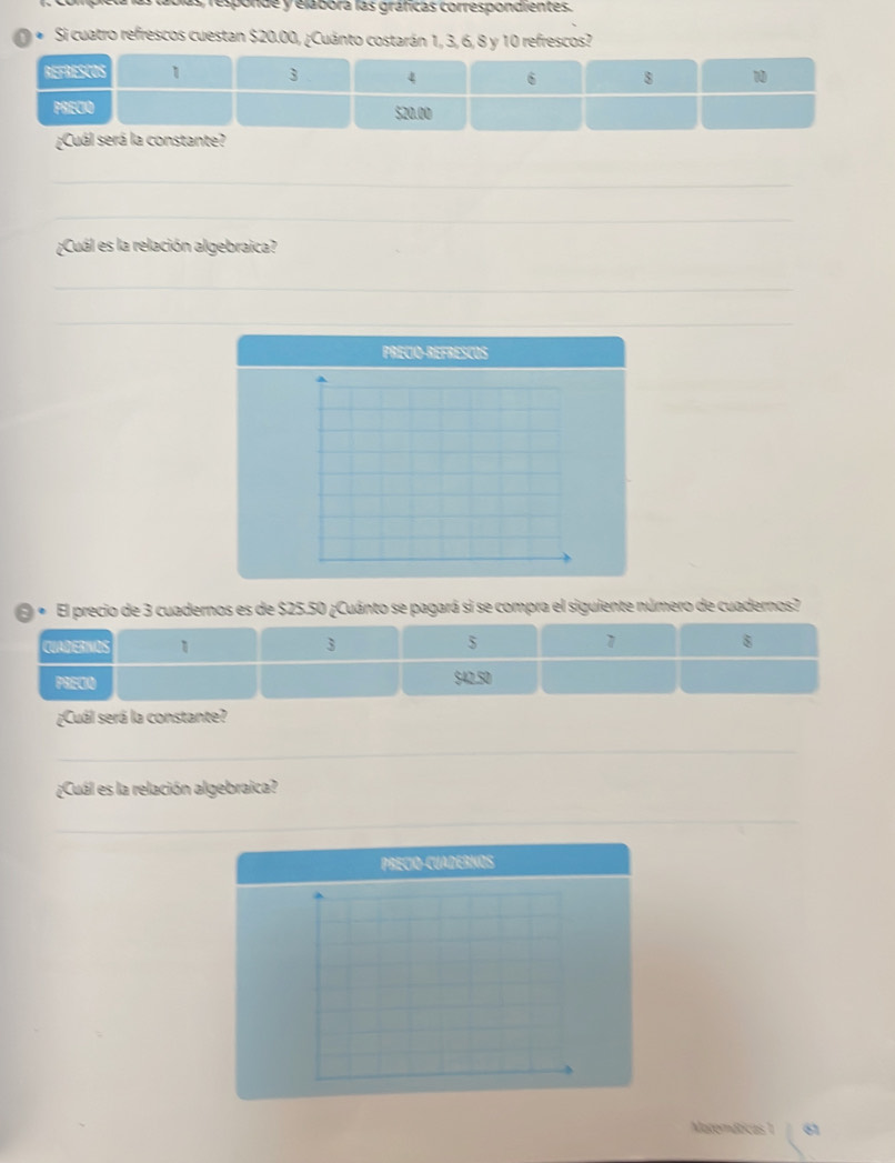 loas, responde y elábora las gráficas correspondientes. 
Si cuatro refrescos cuestan $20.00, ¿Cuánto costarán 1, 3, 6, 8 y 10 refrescos? 
¿Cuál será la constante? 
_ 
_ 
¿Cuál es la relación algebraica? 
_ 
_ 
PRECIO-REFRESCOS 
« El precio de 3 cuadernos es de $25.50 ¿Cuánto se pagará si se compra el siguiente número de cuadernos? 
CUADERNOS 1 3 5 1 8
PRECO $42.50
¿Cuál será la constante? 
_ 
_ 
¿Cuál es la relación algebraica? 
_ 
_ 
PRECIO-CUADERNOS 
Materáticas 7 61