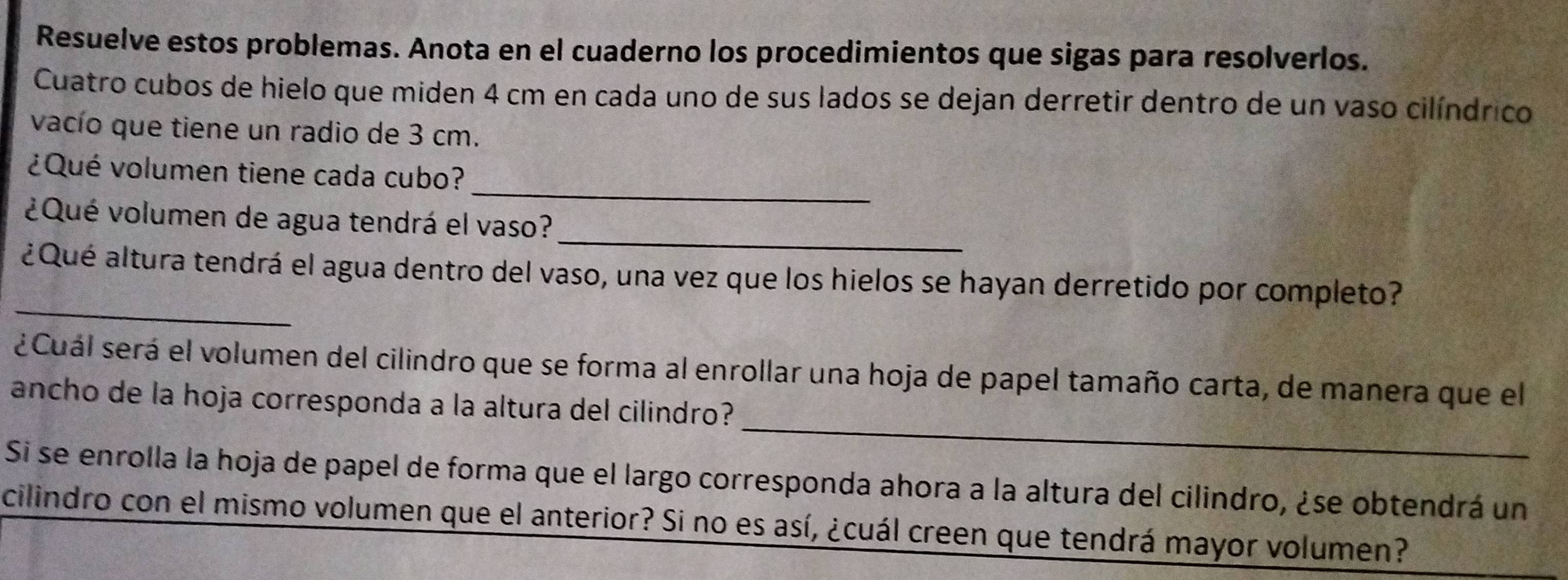 Resuelve estos problemas. Anota en el cuaderno los procedimientos que sigas para resolverlos. 
Cuatro cubos de hielo que miden 4 cm en cada uno de sus lados se dejan derretir dentro de un vaso cilíndrico 
vacío que tiene un radio de 3 cm. 
_ 
¿Qué volumen tiene cada cubo? 
_ 
¿Qué volumen de agua tendrá el vaso? 
_ 
¿Qué altura tendrá el agua dentro del vaso, una vez que los hielos se hayan derretido por completo? 
_ 
¿ Cuál será el volumen del cilindro que se forma al enrollar una hoja de papel tamaño carta, de manera que el 
ancho de la hoja corresponda a la altura del cilindro? 
Si se enrolla la hoja de papel de forma que el largo corresponda ahora a la altura del cilindro, ¿se obtendrá un 
cilindro con el mismo volumen que el anterior? Si no es así, ¿cuál creen que tendrá mayor volumen?