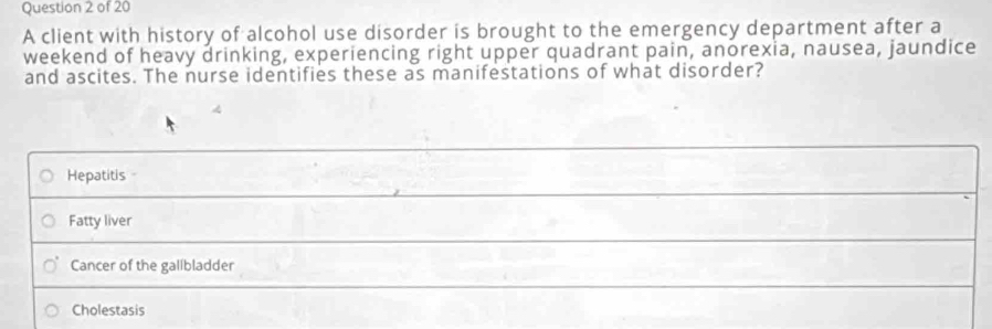 A client with history of alcohol use disorder is brought to the emergency department after a
weekend of heavy drinking, experiencing right upper quadrant pain, anorexia, nausea, jaundice
and ascites. The nurse identifies these as manifestations of what disorder?
Hepatitis
Fatty liver
Cancer of the gallbladder
Cholestasis