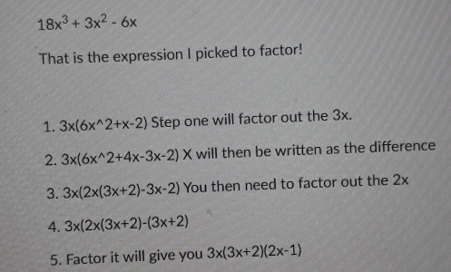 18x^3+3x^2-6x
That is the expression I picked to factor! 
1. 3x(6x^(wedge)2+x-2) Step one will factor out the 3x. 
2. 3x(6x^(wedge)2+4x-3x-2)* will then be written as the difference 
3. 3x(2x(3x+2)-3x-2) You then need to factor out the 2x
4. 3x(2x(3x+2)-(3x+2)
5. Factor it will give you 3x(3x+2)(2x-1)