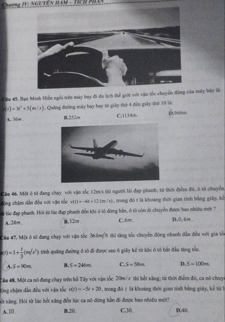 Chương IV: NGUYÊN HAM - TICH PHAN
Câu 45. Bạn Minh Hiền ngồi trên máy bay đi du lịch thể giới với vận tốc chuyển động của máy bãy là
(t)=3t^2+5(m/s). Quãng đường máy bay bay từ giây thứ 4 đến giây thứ 10 là:
A. 36m . B.252m. C.1134m. D.966m.
Câu 46. Một ô tô đang chạy với vận tốc 12m/s thì người lái đạp phanh; từ thời điểm đó, ô tô chuyền
động chậm dần đều với vận tốc v(t)=-6t+12(m/s) , trong đó t là khoảng thời gian tỉnh bằng giây, kể
lử lúc đạp phanh. Hỏi từ lúc đạp phanh đến khi ô tô dừng hằn, ô tô còn di chuyển được bao nhiêu mét ?
C.6m .
A. 24m . B. 12m . D.0,4m .
Câu 47. Một ô tô đang chạy với vận tốc 36km/h thì tăng tốc chuyển động nhanh dần đều với gia tổ
a(t)=1+ t/3 (m/s^2) tính quãng đường ô tô đi được sau 6 giây kể từ khi ô tô bắt đầu tăng tốc.
A. S=90m. B. S=246m. C. S=58m.
D. S=100m.
Câu 48. Một ca nô đang chạy trên hồ Tây với vận tốc 20m/s thì hết xăng; từ thời điểm đó, ca nô chuyc
lộng chậm dẫn đều với vận tốc v(t)=-5t+20 , trong đó # là khoảng thời gian tính bằng giây, kể từ l
xết xăng. Hỏi từ lúc hết xăng đến lúc ca nô dừng hằn đi được bao nhiêu mét?
A.10. B.20. C.30. D.40.