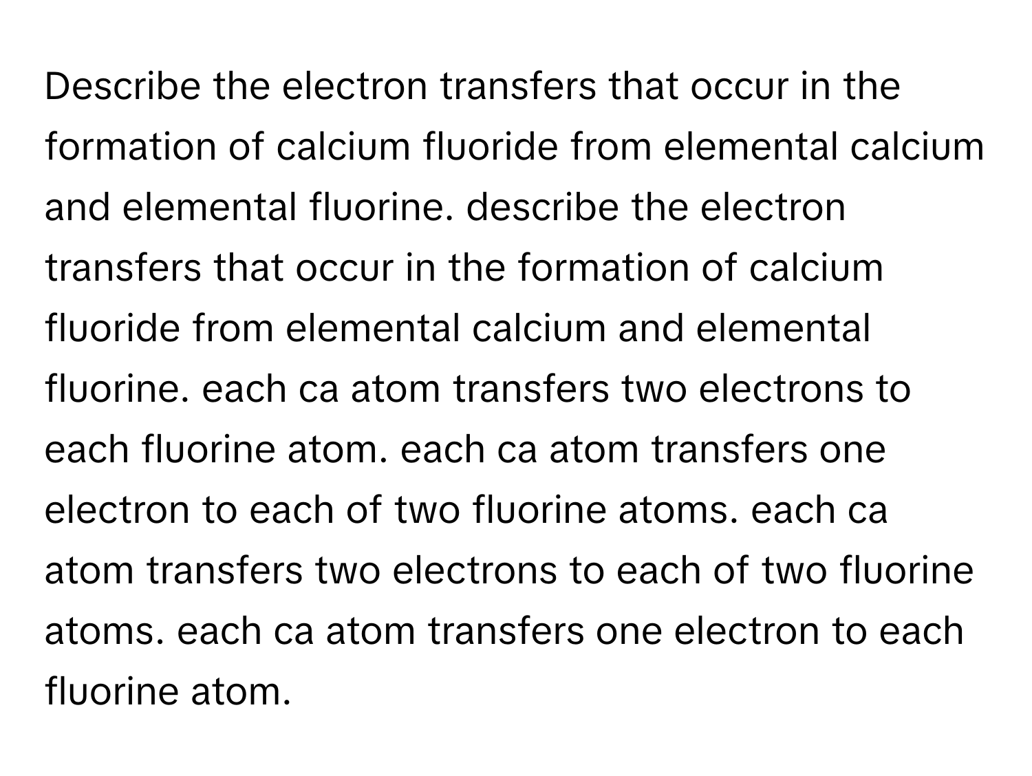 Describe the electron transfers that occur in the formation of calcium fluoride from elemental calcium and elemental fluorine. describe the electron transfers that occur in the formation of calcium fluoride from elemental calcium and elemental fluorine. each ca atom transfers two electrons to each fluorine atom. each ca atom transfers one electron to each of two fluorine atoms. each ca atom transfers two electrons to each of two fluorine atoms. each ca atom transfers one electron to each fluorine atom.