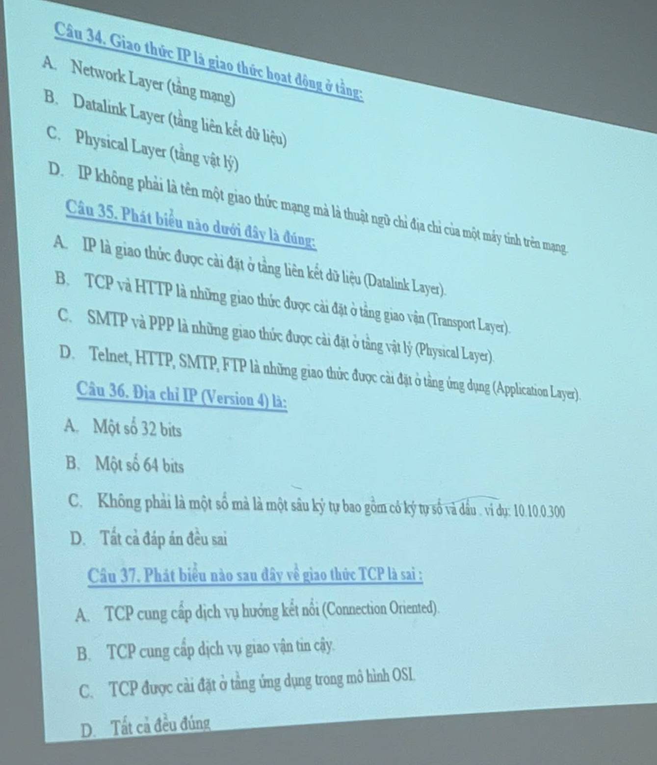 Giao thức IP là giao thức hoat động ở tầng:
A. Network Layer (tầng mạng)
B. Datalink Layer (tầng liên kết dữ liệu)
C. Physical Layer (tầng vật lý)
D. IP không phải là tên một giao thức mạng mà là thuật ngữ chỉ địa chỉ của một máy tinh trên mạng
Câu 35. Phát biểu nào dưới đây là đúng:
A IP là giao thức được cải đặt ở tầng liên kết dữ liệu (Datalink Layer).
B. TCP và HTTP là những giao thức được cải đặt ở tầng giao vận (Transport Layer).
C. SMTP và PPP là những giao thức được cài đặt ở tầng vật lý (Physical Layer)
D. Telnet, HTTP, SMTP, FTP là những giao thức được cài đặt ở tầng ứng dụng (Application Layer).
Câu 36. Địa chỉ IP (Version 4) là:
A. Một số 32 bits
B. Một số 64 bits
C. Không phải là một số mà là một sâu ký tự bao gồm có ký tự số và dầu . ví dụ: 10.10. 0.300
D. Tất cả đáp án đều sai
Câu 37. Phát biểu nào sau đây về giao thức TCP là sai :
A. TCP cung cấp dịch vụ hướng kết nổi (Connection Oriented).
B. TCP cung cấp dịch vụ giao vận tin cậy.
C. TCP được cải đặt ở tầng ứng dụng trong mô hình OSL.
D. Tất cả đều đúng