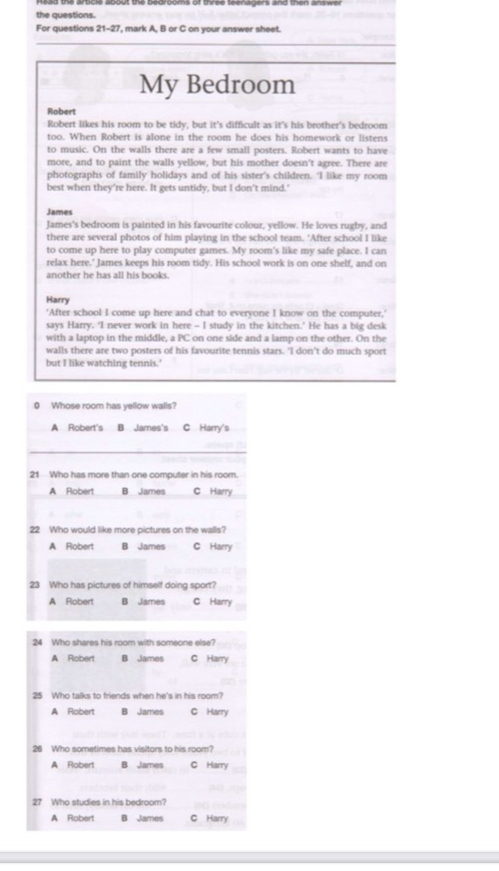 Head the article about the bedrooms of three teenagers and then answer
the questions.
For questions 21-27 ', mark A, B or C on your answer sheet.
_
_
My Bedroom
Robert
Robert likes his room to be tidy, but it's difficult as it's his brother's bedroom
too. When Robert is alone in the room he does his homework or listens
to music. On the walls there are a few small posters. Robert wants to have
more, and to paint the walls yellow, but his mother doesn't agree. There are
photographs of family holidays and of his sister’s children. 'I like my room
best when they're here. It gets untidy, but I don't mind.'
James
James's bedroom is painted in his favourite colour, yellow. He loves rugby, and
there are several photos of him playing in the school team. ‘After school I like
to come up here to play computer games. My room's like my safe place. I can
relax here.' James keeps his room tidy. His school work is on one shelf, and on
another he has all his books.
Harry
‘After school I come up here and chat to everyone I know on the computer,'
says Harry. ‘I never work in here - I study in the kitchen.’ He has a big desk
with a laptop in the middle, a PC on one side and a lamp on the other. On the
walls there are two posters of his favourite tennis stars. 'I don't do much sport
but I like watching tennis.'
0 Whose room has yellow walls?
A Robert's B James's C Harry's
_
21 Who has more than one computer in his room.
A Robert B James C Harry
22 Who would like more pictures on the walls?
A Robert B James C Harry
23 Who has pictures of himself doing sport?
A Robert B James C Harry
24 Who shares his room with someone else?
A Robert B James C Harry
25 Who talks to friends when he's in his room?
A Robert B James C Harry
26 Who sometimes has visitors to his room?
A Robert B James C Harry
27 Who studies in his bedroom?
A Robert B James C Harry