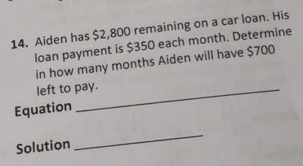 Aiden has $2,800 remaining on a car loan. His 
loan payment is $350 each month. Determine 
in how many months Aiden will have $700
left to pay. 
Equation 
Solution 
_