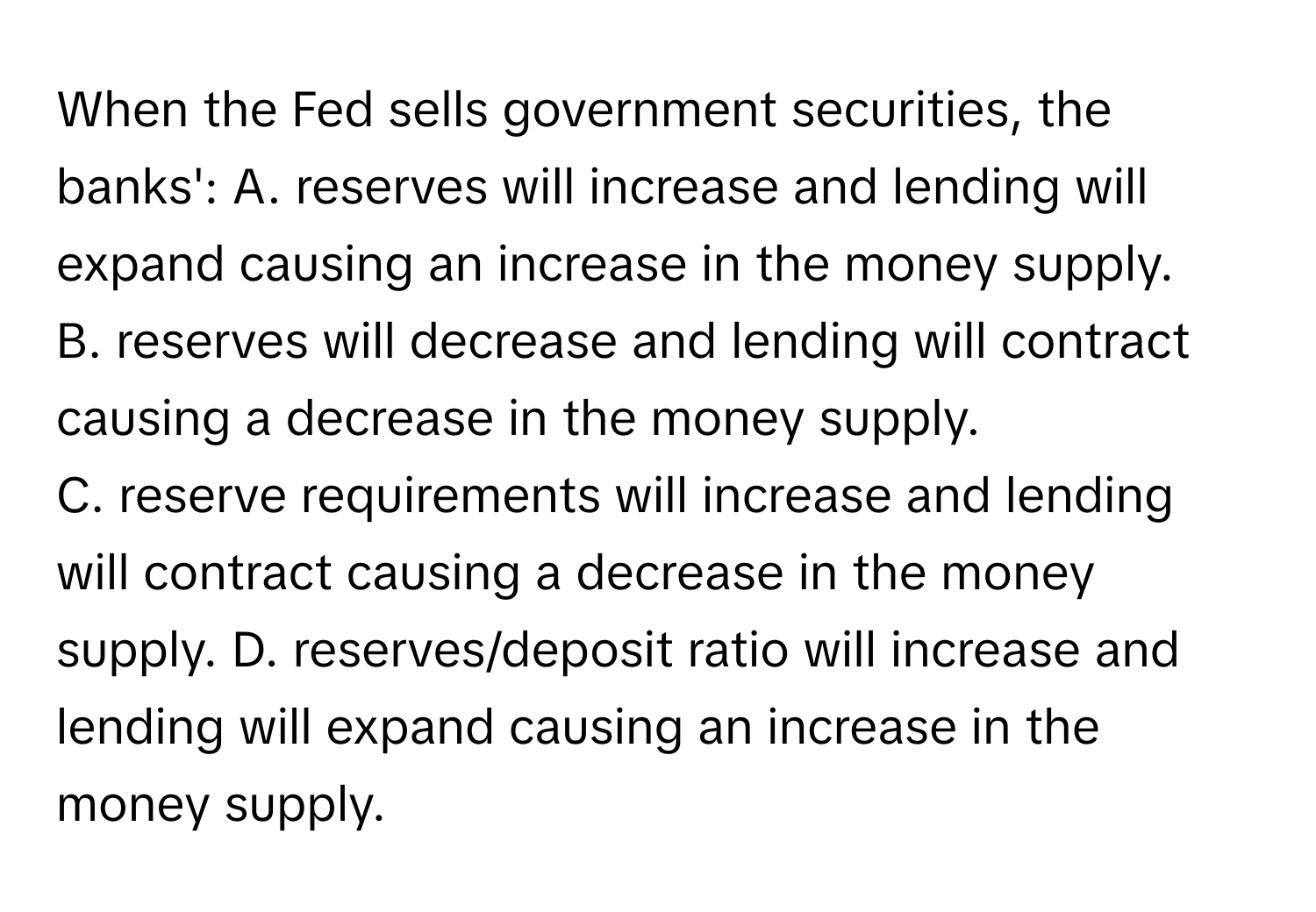 When the Fed sells government securities, the banks':   A. reserves will increase and lending will expand causing an increase in the money supply. 
B. reserves will decrease and lending will contract causing a decrease in the money supply. 
C. reserve requirements will increase and lending will contract causing a decrease in the money supply. D. reserves/deposit ratio will increase and lending will expand causing an increase in the money supply.