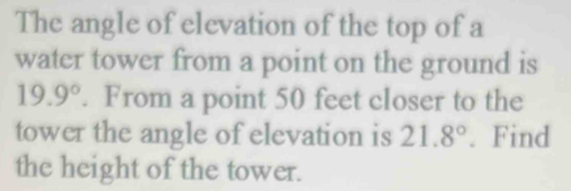 The angle of elevation of the top of a 
water tower from a point on the ground is
19.9°. From a point 50 feet closer to the 
tower the angle of elevation is 21.8°. Find 
the height of the tower.