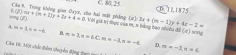 C. 80, 25. D. 1 1, 1875 .
Câu 9. Trong không gian Oxyz, cho hai mặt phẳng (α): 3x+(m-1)y+4z-2=
song (β). 0,(beta ):nx+(m+2)y+2z+4=0. Với giá trị thực của m, n bằng bao nhiêu đề (α) song
A. m=3, n=-6. B. m=3, n=6.C. m=-3, n=-6.
D. m=-3, n=6. 
Câu 10. Một chất điểm chuyền động theo qu