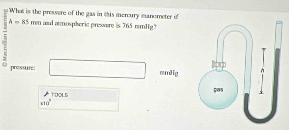 What is the pressure of the gas in this mercury manometer if 
5 h=85mm and atmospheric pressure is 765 mmHg? 
pressure: mmHg
TOOLS
* 10^y