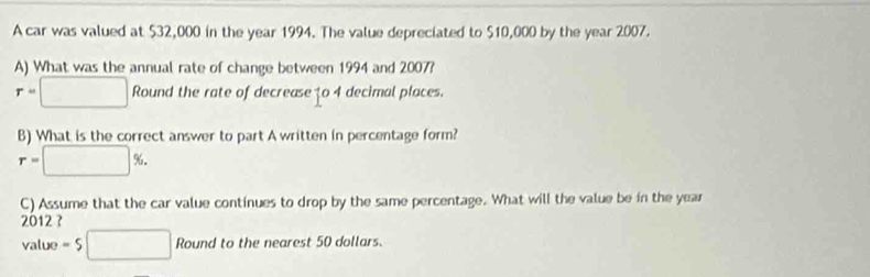 A car was valued at $32,000 in the year 1994. The value depreciated to $10,000 by the year 2007. 
A) What was the annual rate of change between 1994 and 2007?
r=□ RC ound the rate of decrease to 4 decimal places. 
B) What is the correct answer to part A written in percentage form?
r=□ %. 
C) Assume that the car value continues to drop by the same percentage. What will the value be in the year
2012 ? 
value =5□ Round to the nearest 50 dollars.