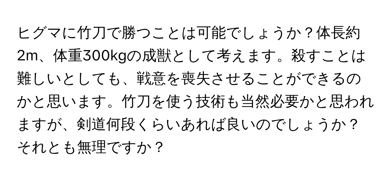 ヒグマに竹刀で勝つことは可能でしょうか？体長約2m、体重300kgの成獣として考えます。殺すことは難しいとしても、戦意を喪失させることができるのかと思います。竹刀を使う技術も当然必要かと思われますが、剣道何段くらいあれば良いのでしょうか？それとも無理ですか？