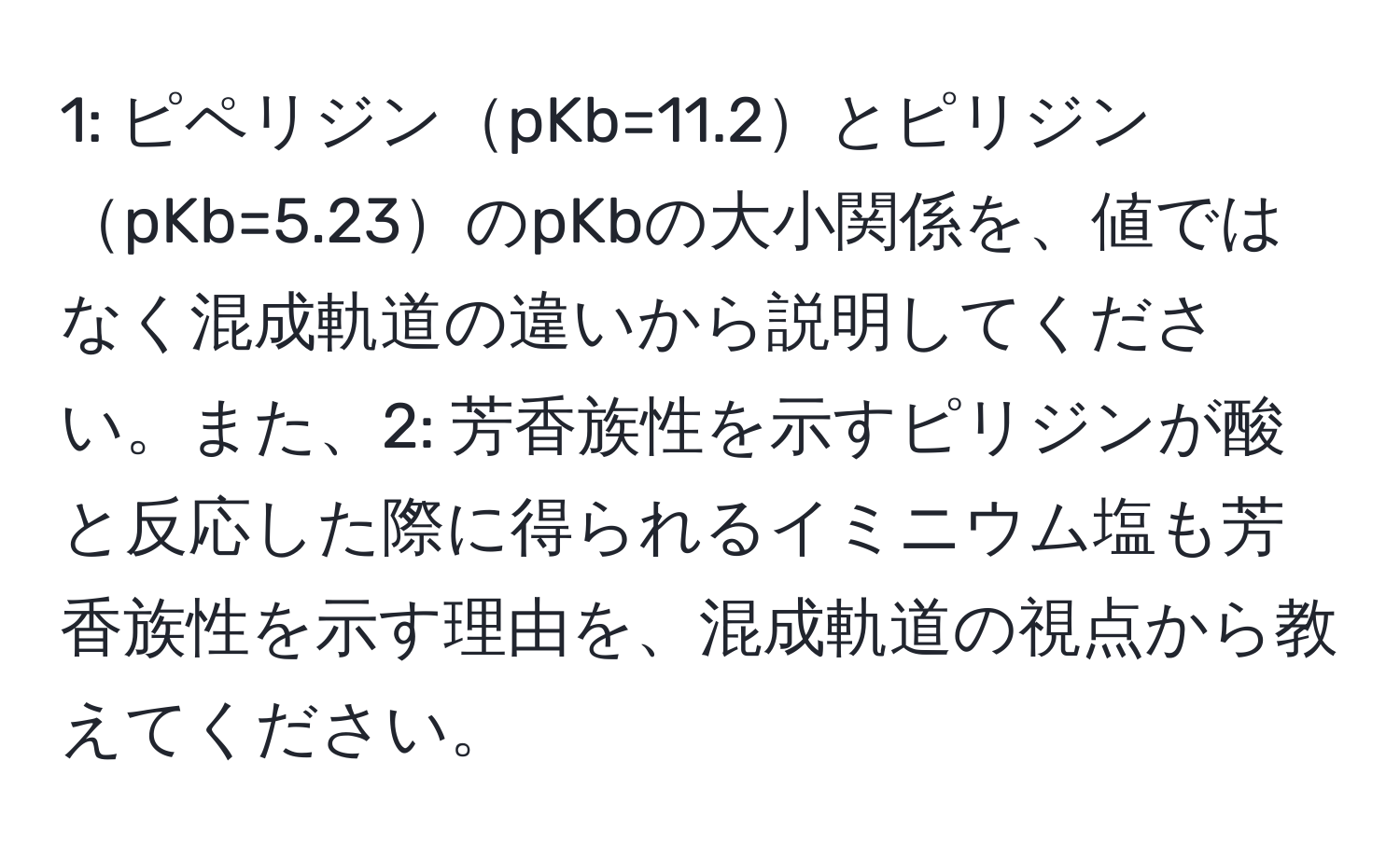 1: ピペリジンpKb=11.2とピリジンpKb=5.23のpKbの大小関係を、値ではなく混成軌道の違いから説明してください。また、2: 芳香族性を示すピリジンが酸と反応した際に得られるイミニウム塩も芳香族性を示す理由を、混成軌道の視点から教えてください。