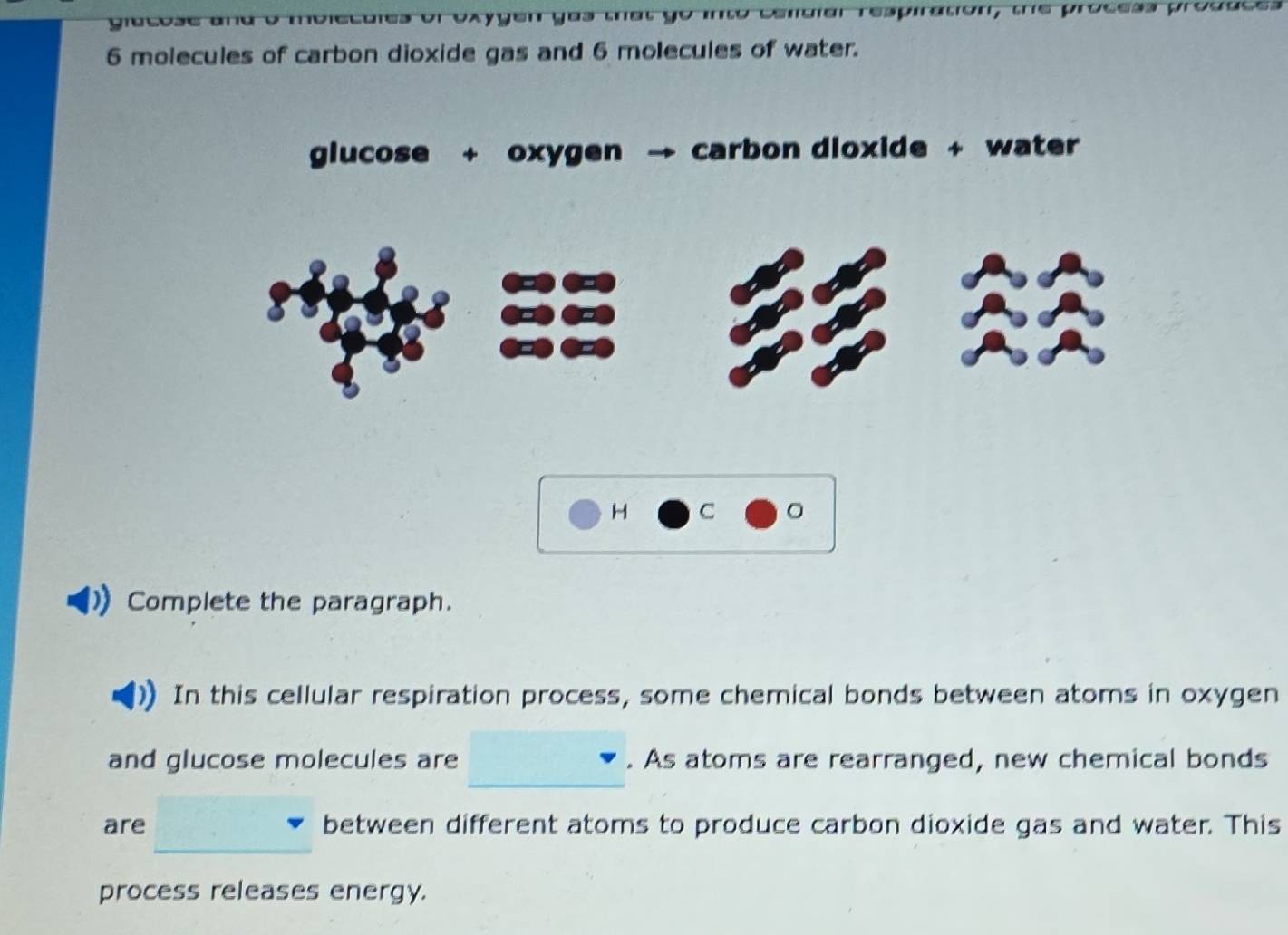 Dxygen yus tat go mto condiar respiration, tre process proçuces
6 molecules of carbon dioxide gas and 6 molecules of water. 
glucose + oxygen carbon dioxide + water 
H C 。 
Complete the paragraph. 
In this cellular respiration process, some chemical bonds between atoms in oxygen 
_ 
and glucose molecules are . As atoms are rearranged, new chemical bonds 
are between different atoms to produce carbon dioxide gas and water. This 
_ 
process releases energy.