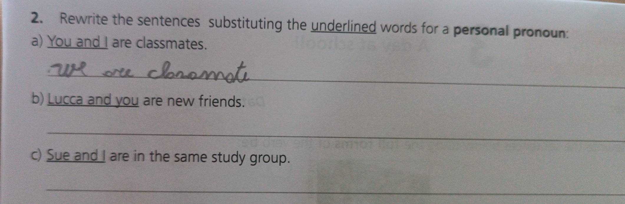 Rewrite the sentences substituting the underlined words for a personal pronoun: 
a) You and I are classmates. 
_ 
b) Lucca and you are new friends. 
_ 
c) Sue and I are in the same study group. 
_