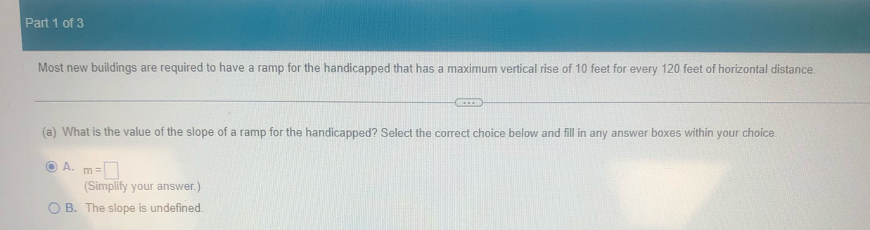 Most new buildings are required to have a ramp for the handicapped that has a maximum vertical rise of 10 feet for every 120 feet of horizontal distance.
(a) What is the value of the slope of a ramp for the handicapped? Select the correct choice below and fill in any answer boxes within your choice.
A. m=□
(Simplify your answer.)
B. The slope is undefined.