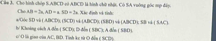 Cho hình chóp S. ABCD có ABCD là hình chữ nhật. Có SA vuông góc mp đáy. 
Cho AB=2a, AD=a. SD=2a. Xác định và tính: 
a/Gỏc SD và ( ABCD); (SCD) và (ABCD); (SBD) và (ABCD); SB vå ( SAC). 
b/ Khoảng cách A đến ( SCD); D đến ( SBC); A đến ( SBD). 
c/ O là giao của AC, BD. Tinh kc từ O đến ( SCD).