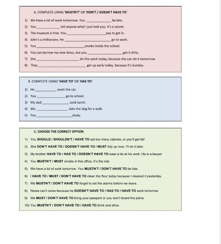 COMPLETE USING 'MUSTN'T' OR 'DON'T / DOESN'T HAVE TO' 
1) We have a lot of work tomorrow. You _be late. 
2) You_ tell anyone what I just told you. It's a secret. 
3) The museum is free. You _pay to get in. 
4) John's a millionaire. He _go to work. 
5) You_ smoke inside the school. 
6) You can borrow my new dress, but you_ get it dirty. 
7) She_ do this work today, because she can do it tomorrow. 
8) They_ get up early today, because it's Sunday. 
B. COMPLETE USING ‘HAVE TO’ OR ‘HAS TO’ 
1) He _wash the car. 
2) You_ go to school. 
3) My dad_ cook lunch. 
4) We _take the dog for a walk. 
5) You_ study. 
C. CHOOSE THE CORRECT OPTION 
1) You SHOULD / SHOULDN'T / HAVE TO eat too many calories, or you'll get fat! 
2) She DON'T HAVE TO / DOESN'T HAVE TO / MUST tidy up now. I'll do it later. 
3) My brother HAVE TO / HAS TO / DOESN'T HAVE TO wear a tie at his work. He is a lawyer 
4) You MUSTN'T / MUST smoke in this office. It's the rule 
5) We have a lot of work tomorrow. You MUSTN'T / DON'T HAVE TO be late. 
6) I HAVE TO / MUST / DON'T HAVE TO clean the floor today because I cleaned it yesterday. 
7) We MUSTN'T / DON'T HAVE TO forget to set the alarms before we leave. 
8) Nerea can't come because he DOESN'T HAVE TO / HAS TO / HAVE TO work tomorrow 
9) We MUST / DON'T HAVE TO bring your passport or you won't board the plane. 
10) You MUSTN'T / DON'T HAVE TO / HAVE TO drink and drive.