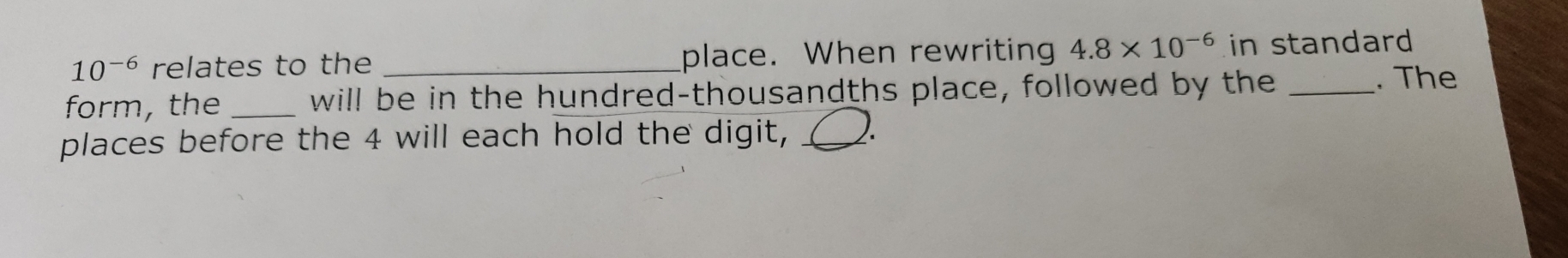 10^(-6) relates to the _place. When rewriting 4.8* 10^(-6) in standard 
form, the_ will be in the hundred-thousandths place, followed by the _. The 
places before the 4 will each hold the digit, _