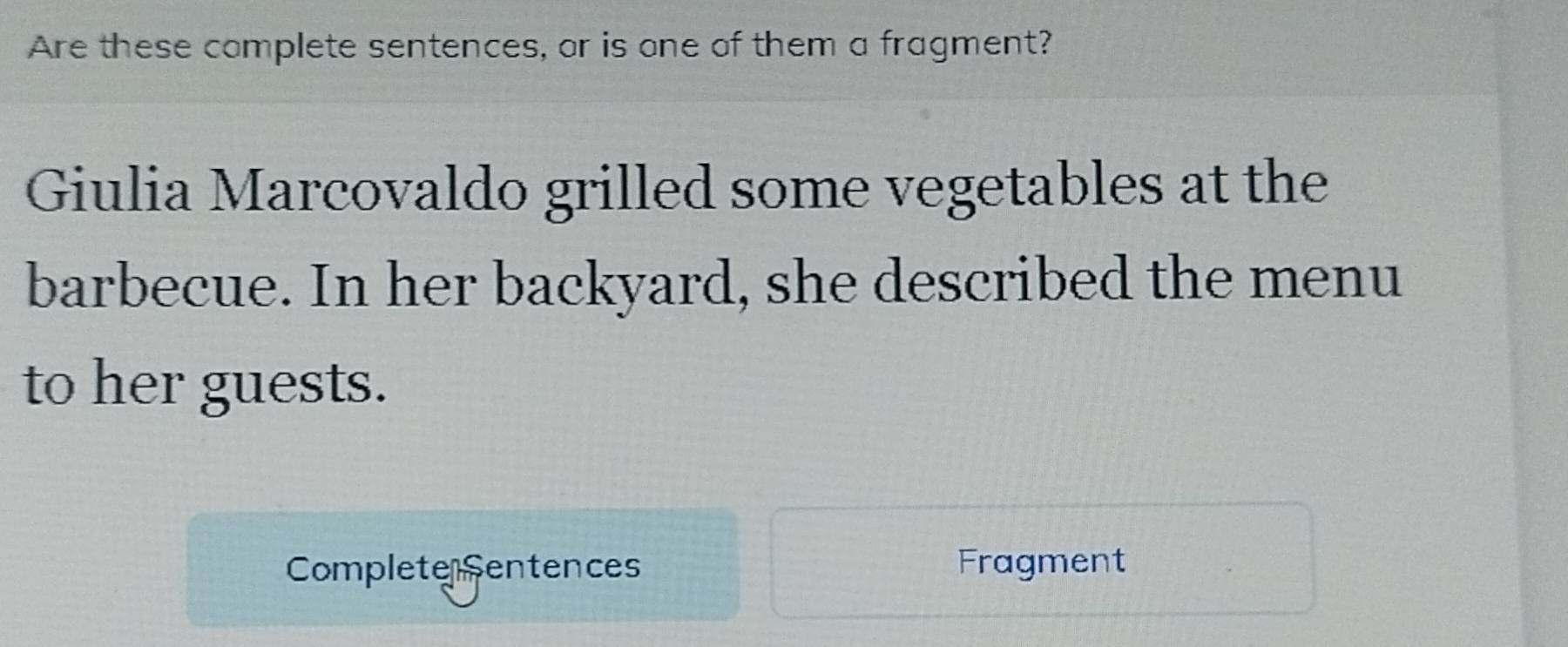 Are these complete sentences, or is one of them a fragment? 
Giulia Marcovaldo grilled some vegetables at the 
barbecue. In her backyard, she described the menu 
to her guests. 
Complete Sentences Fragment