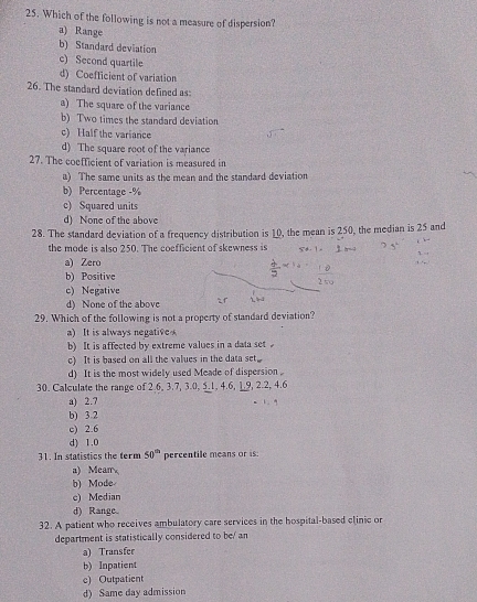 Which of the following is not a measure of dispersion?
a) Range
b) Standard deviation
c) Second quartile
d) Coefficient of variation
26. The standard deviation defined as
a) The square of the variance
b) Two times the standard deviation
c) Half the variance
d) The square root of the variance
27. The coefficient of variation is measured in
a) The same units as the mean and the standard deviation
b) Percentage -%
c) Squared units
d) None of the above
28. The standard deviation of a frequency distribution is 10, the mean is 250, the median is 25 and
the mode is also 250. The coefficient of skewness is
a) Zero
b) Positive
c) Negative
d) None of the above
29. Which of the following is not a property of standard deviation?
a) It is always negative
b) It is affected by extreme values in a data set
c) It is based on all the values in the data set.
d) It is the most widely used Meade of dispersion .
30. Calculate the range of 2.6, 3.7, 3.0, 5.1, 4.6, 1.9, 2.2, 4.6
a) 2.7.
b) 3.2
c) 2.6
d) 1.0
31. In statistics the term 50^(th) percentile means or is
a) Mean
b) Mode
c) Median
d) Range.
32. A patient who receives ambulatory care services in the hospital-based clinic or
department is statistically considered to be/ an
a) Transfer
b) Inpatient
c) Outpatient
d) Same day admission