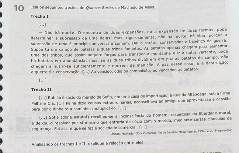 Leia os seguintes trechos de Quincas Borba, de Machado de Assis.
Trecho I
[..]
— Não há morte. O encontro de duas expansões, ou a expansão de duas formas, pode
determinar a supressão de uma delas; mas, rigorosamente, não há morte, há vida, porque a
supressão de uma é princípio universal e comum. Daí o caráter conservador e benéfico da guerra.
Supõe tu um campo de batatas e duas tribos famintas. As batatas apenas chegam para alimentar
uma das tribos, que assim adquire forças para transpor a montanha e ir à outra vertente, onde
há batatas em abundância; mas, se as duas tribos dividirem em paz as batatas do campo, não
chegam a nutrir-se suficientemente e morrem de inanição. A paz nesse caso, é a destruição;
a guerra é a conservação. [...] Ao vencido, ódio ou compaixão; ao vencedor, as batatas.
[..]
Trecho II
[...] Rubião é sócio do marido de Sofia, em uma casa de importação, à Rua da Alfândega, sob a firma
Palha & Cia. [...] Palha dizia cousas extraordinárias, aconselhava ao amigo que aproveitasse a ocasião
para pôr o dinheiro a caminho, multiplicá-lo. [...]
[...] Sofia (dona astuta!) recolheu-se à inconsciência do homem, respeitosa da liberdade moral,
e deixou-o resolver por si mesmo que entraria de sócio com o marido, mediante certas cláusulas de
segurança. Foi assim que se fez a sociedade comercial. [...]
ASSIS, Machado. Obra Completa. Rio de Janeiro: Nova Aguilar, 1994. v. 2. [Fragmentos]
Analisando os trechos I e II, explique a relação entre eles.