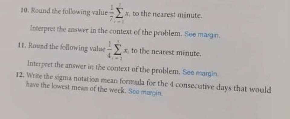 Round the following value  1/7 sumlimits _(i=1)^7x_i to the nearest minute. 
Interpret the answer in the context of the problem. See margin. 
11. Round the following value  1/4 sumlimits _(i=2)^5x_i to the nearest minute. 
Interpret the answer in the context of the problem. See margin. 
12. Write the sigma notation mean formula for the 4 consecutive days that would 
have the lowest mean of the week. See margin.