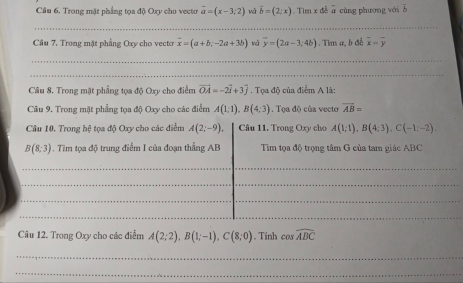 Trong mặt phẳng tọa độ Oxy cho vectơ vector a=(x-3;2) và vector b=(2;x). Tìm x đề overline a cùng phương với overline b
_ 
Câu 7. Trong mặt phẳng Oxy cho vecto vector x=(a+b;-2a+3b) và vector y=(2a-3;4b). Tìm a, b đề vector x=vector y
_ 
_ 
Câu 8. Trong mặt phẳng tọa độ Oxy cho điểm vector OA=-2vector i+3vector j. Tọa độ của điểm A là: 
Câu 9. Trong mặt phẳng tọa độ Oxy cho các điểm A(1;1), B(4;3). Tọa độ của vectơ vector AB=
Câu 10. Trong hệ tọa độ Oxy cho các điểm A(2;-9), Câu 11. Trong Oxy cho A(1;1), B(4;3), C(-1;-2).
B(8;3). Tìm tọa độ trung điểm I của đoạn thẳng AB Tìm tọa độ trọng tâm G của tam giác ABC
_ 
_ 
_ 
_ 
_ 
Câu 12. Trong Oxy cho các điểm A(2;2), B(1;-1), C(8;0). Tính cos widehat ABC
_ 
_ 
_