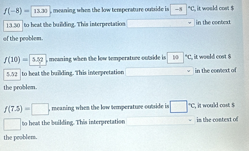 f(-8)=13.30 , meaning when the low temperature outside is -8°C, , it would cost $
13.30 to heat the building. This interpretation overline  overline □  in the context 
of the problem.
f(10)= 5.52 , meaning when the low temperature outside is , , it would cost $
5.52 to heat the building. This interpretation in the context of 
the problem.
f(7.5)=□ , meaning when the low temperature outside is □°C, , it would cost $
□ to heat the building. This interpretation in the context of 
the problem.