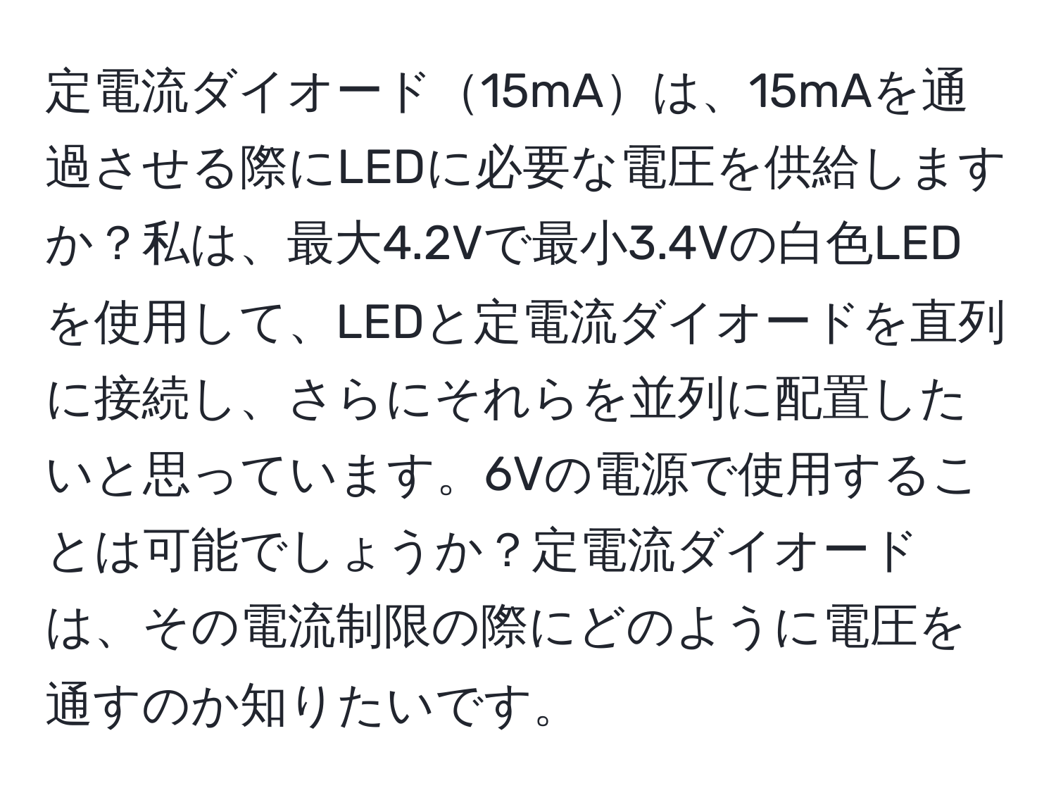 定電流ダイオード15mAは、15mAを通過させる際にLEDに必要な電圧を供給しますか？私は、最大4.2Vで最小3.4Vの白色LEDを使用して、LEDと定電流ダイオードを直列に接続し、さらにそれらを並列に配置したいと思っています。6Vの電源で使用することは可能でしょうか？定電流ダイオードは、その電流制限の際にどのように電圧を通すのか知りたいです。