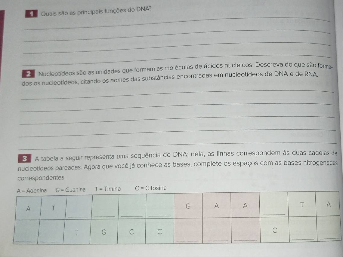 Quais são as principais funções do DNA?
_
_
_
_
2 Nucleotídeos são as unidades que formam as moléculas de ácidos nucleicos. Descreva do que são forma
_
dos os nucleotídeos, citando os nomes das substâncias encontradas em nucleotídeos de DNA e de RNA
_
_
_
_
_
3 A tabela a seguir representa uma sequência de DNA; nela, as linhas correspondem às duas cadeias de
nucleotídeos pareadas. Agora que você já conhece as bases, complete os espaços com as bases nitrogenadas
correspondentes.
C= tosi