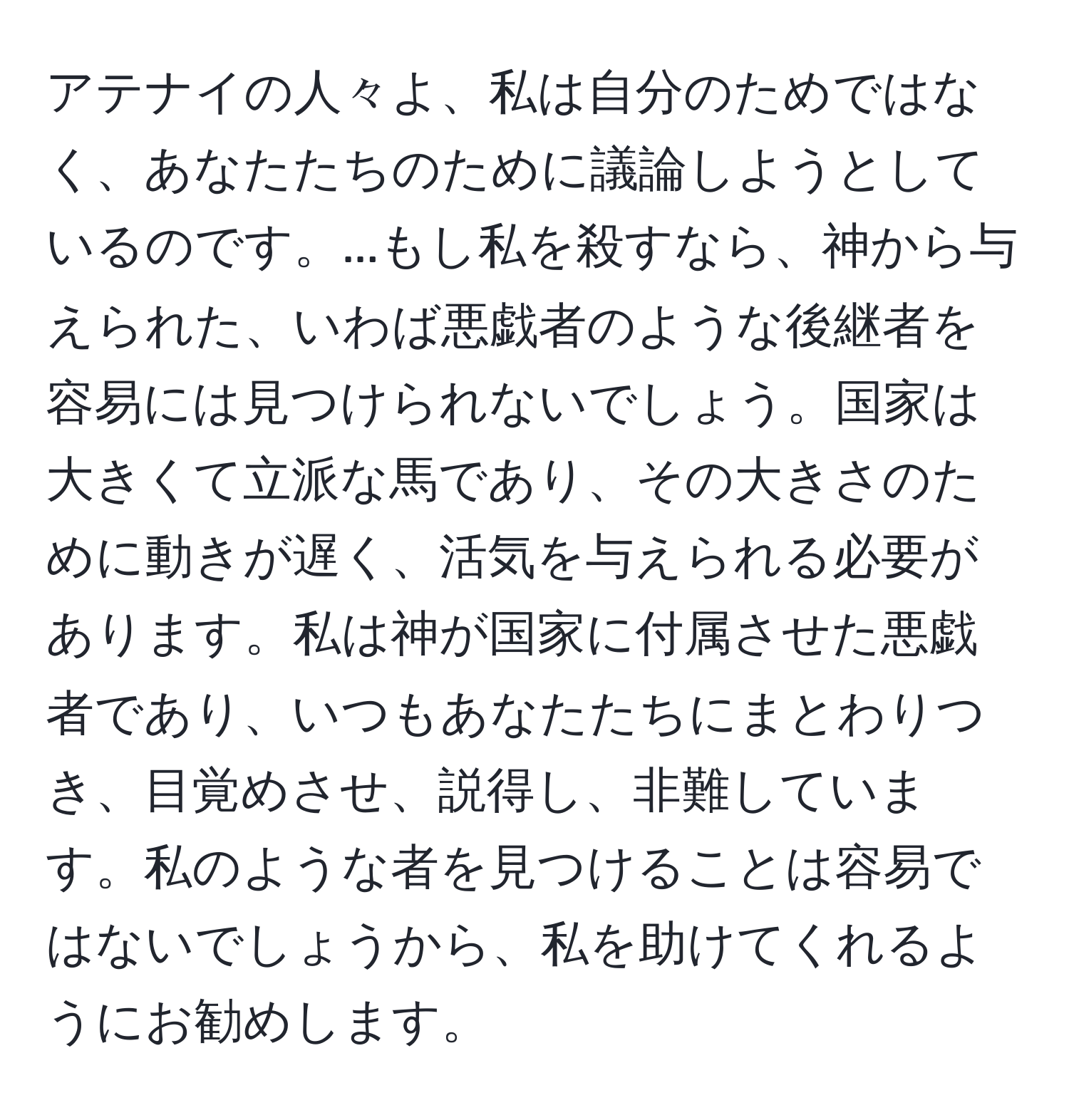 アテナイの人々よ、私は自分のためではなく、あなたたちのために議論しようとしているのです。...もし私を殺すなら、神から与えられた、いわば悪戯者のような後継者を容易には見つけられないでしょう。国家は大きくて立派な馬であり、その大きさのために動きが遅く、活気を与えられる必要があります。私は神が国家に付属させた悪戯者であり、いつもあなたたちにまとわりつき、目覚めさせ、説得し、非難しています。私のような者を見つけることは容易ではないでしょうから、私を助けてくれるようにお勧めします。