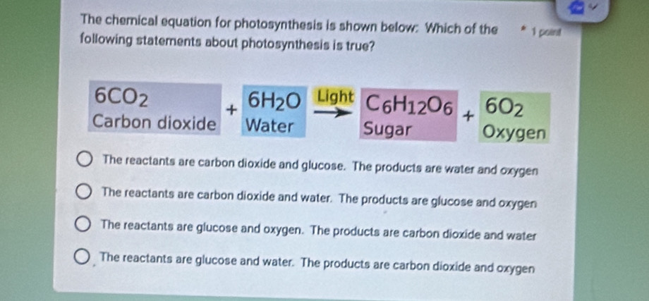 The chemnical equation for photosynthesis is shown below: Which of the * 1 point
following statements about photosynthesis is true?
6CO_2 □  
Light beginarrayr C_6H_12O_6 Sugarendarray +beginarrayr 6O_2 oxygenendarray
Carbon dioxide +6H_2O water
The reactants are carbon dioxide and glucose. The products are water and oxygen
The reactants are carbon dioxide and water. The products are glucose and oxygen
The reactants are glucose and oxygen. The products are carbon dioxide and water
The reactants are glucose and water. The products are carbon dioxide and oxygen