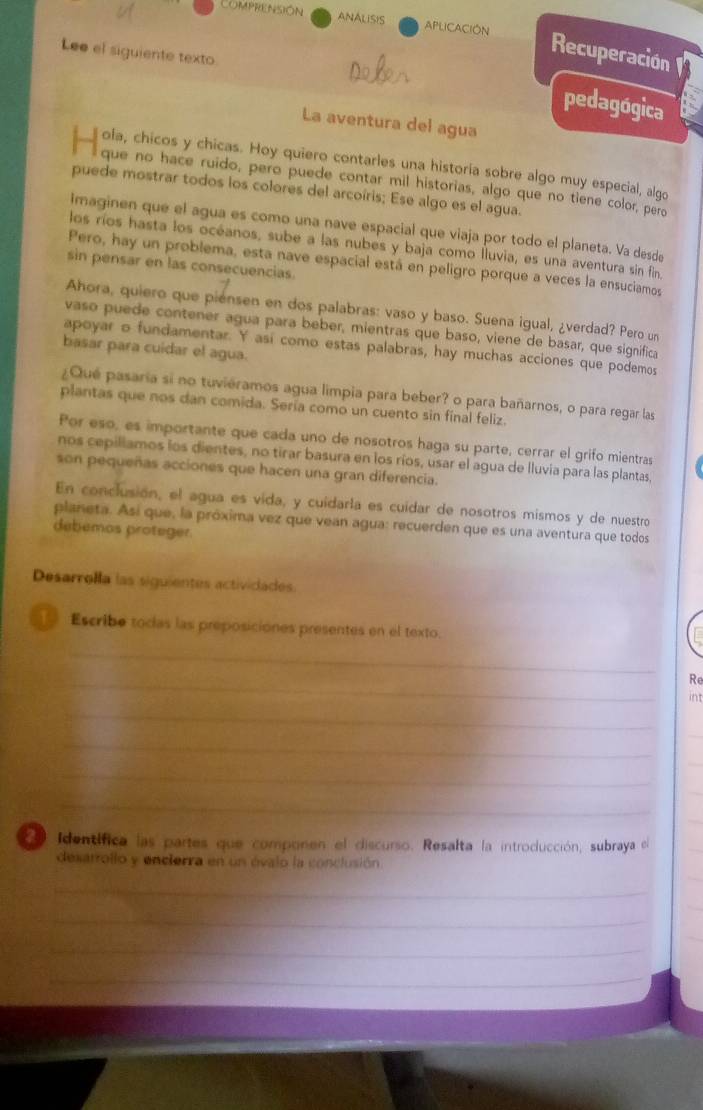 ComPRENSIÓN ANALISIS APLICACION Recuperación
Lee el siguiente texto
pedagógica
La aventura del agua
__ ola, chicos y chicas. Hoy quiero contarles una historia sobre algo muy especial, algo
que no hace ruido, pero puede contar mil historias, algo que no tiene color, pero
puede mostrar todos los colores del arcoíris; Ese algo es el agua.
imaginen que el agua es como una nave espacial que viaja por todo el planeta. Va desde
los ríos hasta los océanos, sube a las nubes y baja como lluvia, es una aventura sin fin
Pero, hay un problema, esta nave espacial está en peligro porque a veces la ensuciamos
sin pensar en las consecuencias.
Ahora, quiero que piensen en dos palabras: vaso y baso. Suena igual, ¿verdad? Pero un
vaso puede contener agua para beber, mientras que baso, viene de basar, que significa
apoyar o fundamentar. Y así como estas palabras, hay muchas acciones que podemos
basar para cuidar el agua.
¿Qué pasaría si no tuviéramos agua limpia para beber? o para bañarnos, o para regar las
plantas que nos dan comida. Sería como un cuento sin final feliz.
Por eso, es importante que cada uno de nosotros haga su parte, cerrar el grifo mientras
nos cepillamos los dientes, no tirar basura en los ríos, usar el agua de lluvia para las plantas,
son pequeñas acciones que hacen una gran diferencia.
En conclusión, el agua es vida, y cuidarla es cuídar de nosotros mismos y de nuestro
planeta. Así que, la próxima vez que vean agua: recuerden que es una aventura que todos
debemos proteger.
Desarrolla las siguientes actividades.
Escribe toclas las preposiciónes presentes en el texto.
_
_
Re
int
_
_
_
_
_
_
_
_
Identífica las partes que componen el discurso. Resalta la introducción, subraya el
desatrollo y encierra en un óvalo la conclusión
_
_
_
_